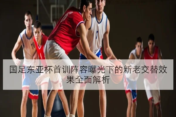 国足东亚杯首训阵容曝光下的新老交替效果全面解析