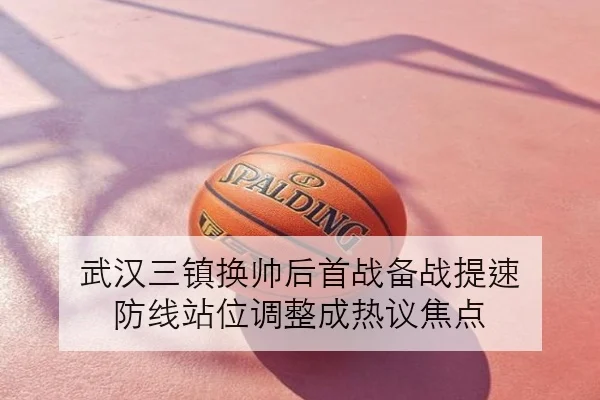 武汉三镇换帅后首战备战提速 防线站位调整成热议焦点